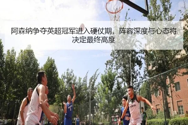 阿森纳争夺英超冠军进入硬仗期，阵容深度与心态将决定最终高度